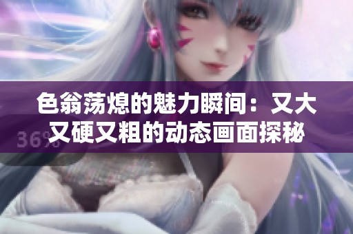 色翁荡熄的魅力瞬间：又大又硬又粗的动态画面探秘