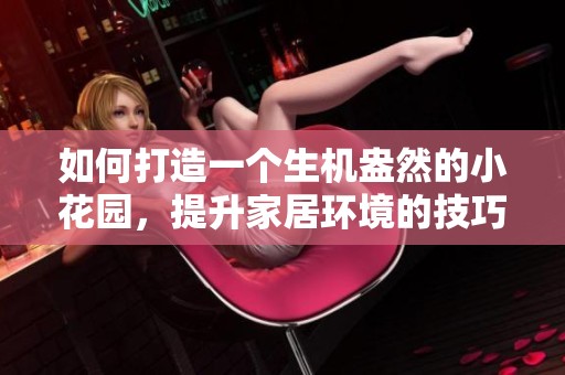 如何打造一个生机盎然的小花园，提升家居环境的技巧与灵感