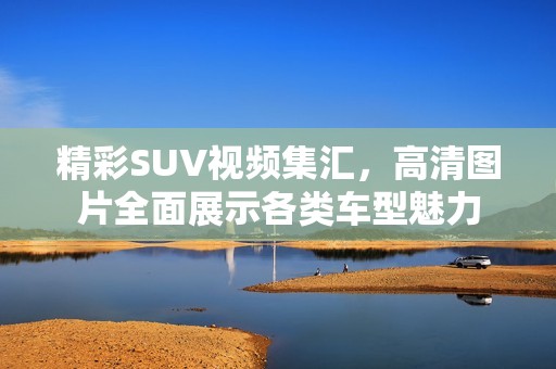 精彩SUV视频集汇，高清图片全面展示各类车型魅力