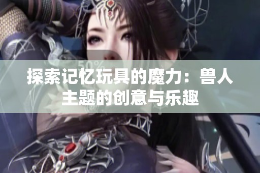 探索记忆玩具的魔力：兽人主题的创意与乐趣