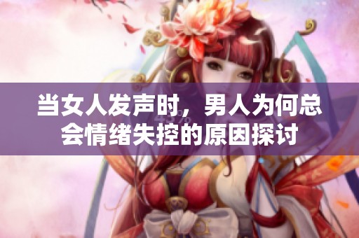 当女人发声时，男人为何总会情绪失控的原因探讨