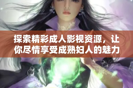 探索精彩成人影视资源，让你尽情享受成熟妇人的魅力