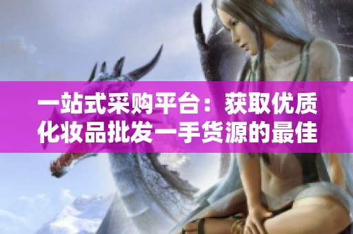 一站式采购平台：获取优质化妆品批发一手货源的最佳选择