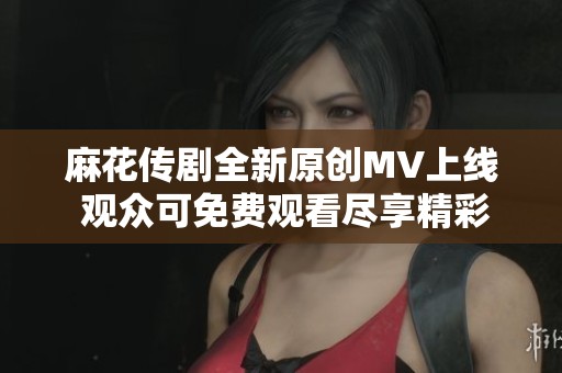 麻花传剧全新原创MV上线 观众可免费观看尽享精彩表演