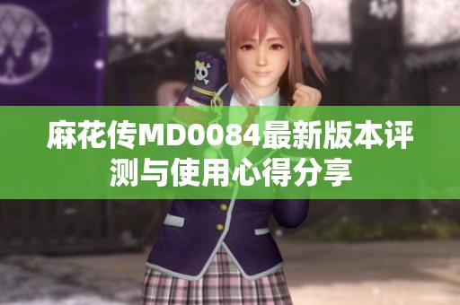 麻花传MD0084最新版本评测与使用心得分享