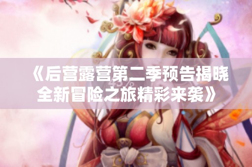 《后营露营第二季预告揭晓全新冒险之旅精彩来袭》