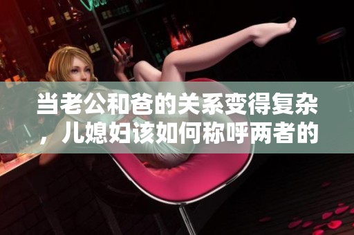 当老公和爸的关系变得复杂，儿媳妇该如何称呼两者的关系呢
