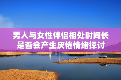 男人与女性伴侣相处时间长是否会产生厌倦情绪探讨