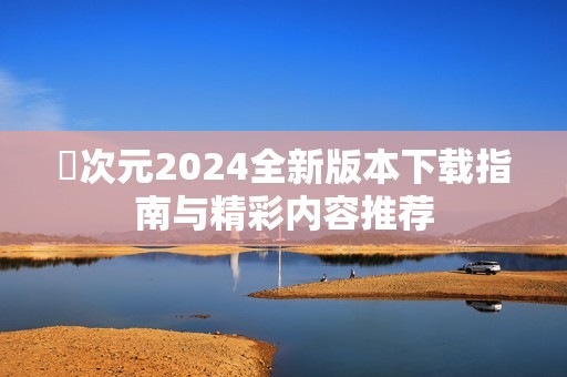 囧次元2024全新版本下载指南与精彩内容推荐