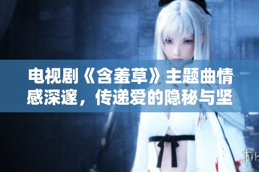 电视剧《含羞草》主题曲情感深邃，传递爱的隐秘与坚韧