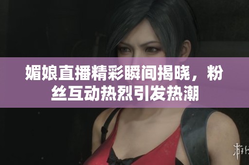 媚娘直播精彩瞬间揭晓，粉丝互动热烈引发热潮