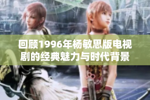 回顾1996年杨敏思版电视剧的经典魅力与时代背景