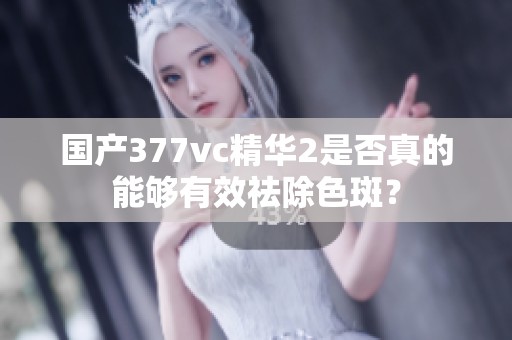 国产377vc精华2是否真的能够有效祛除色斑？