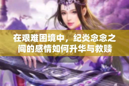 在艰难困境中，纪炎念念之间的感情如何升华与救赎