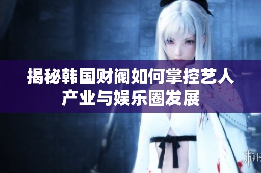 揭秘韩国财阀如何掌控艺人产业与娱乐圈发展