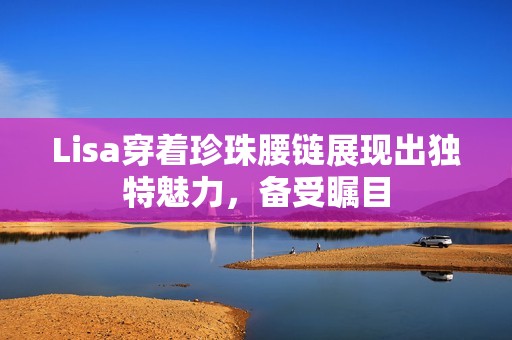 Lisa穿着珍珠腰链展现出独特魅力，备受瞩目
