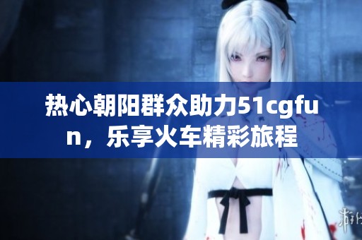 热心朝阳群众助力51cgfun，乐享火车精彩旅程