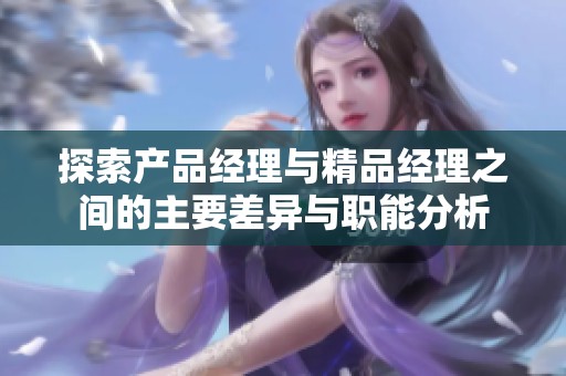 探索产品经理与精品经理之间的主要差异与职能分析