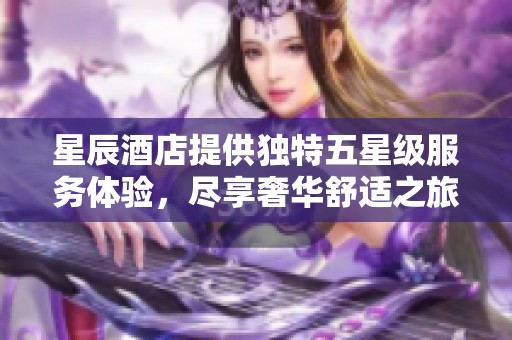 星辰酒店提供独特五星级服务体验，尽享奢华舒适之旅