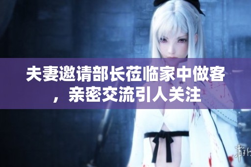 夫妻邀请部长莅临家中做客，亲密交流引人关注