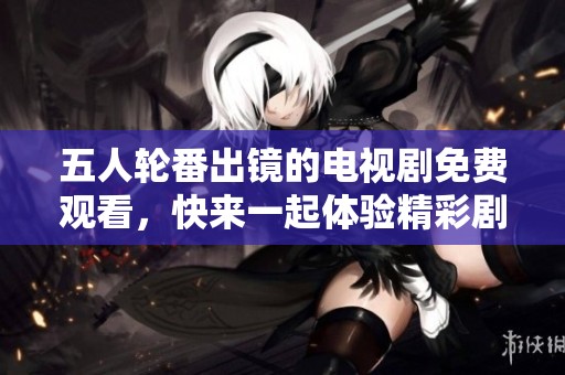 五人轮番出镜的电视剧免费观看，快来一起体验精彩剧情吧！