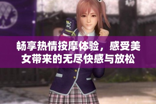 畅享热情按摩体验，感受美女带来的无尽快感与放松