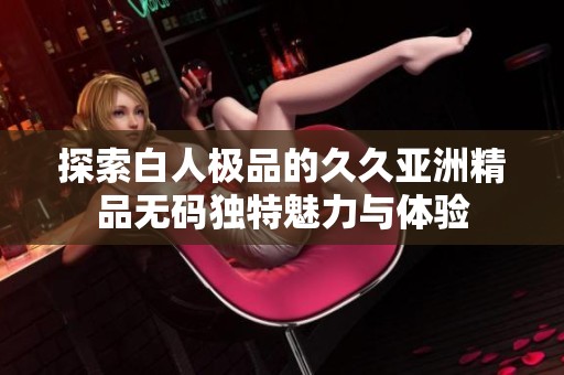 探索白人极品的久久亚洲精品无码独特魅力与体验