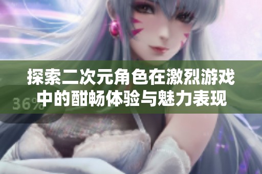 探索二次元角色在激烈游戏中的酣畅体验与魅力表现