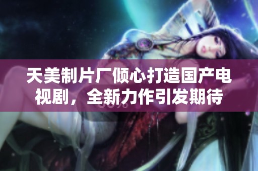 天美制片厂倾心打造国产电视剧，全新力作引发期待