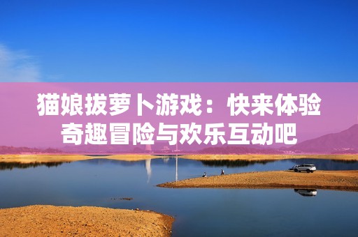 猫娘拔萝卜游戏：快来体验奇趣冒险与欢乐互动吧