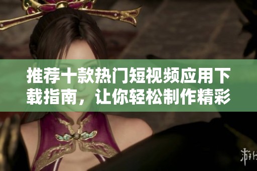 推荐十款热门短视频应用下载指南，让你轻松制作精彩视频
