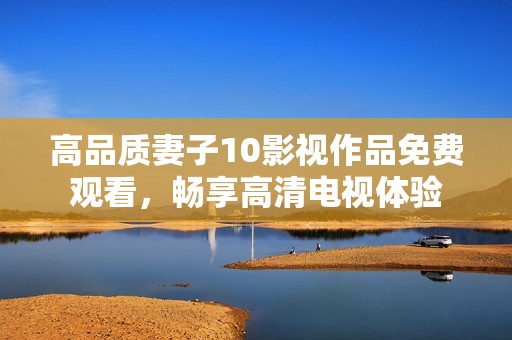 高品质妻子10影视作品免费观看，畅享高清电视体验