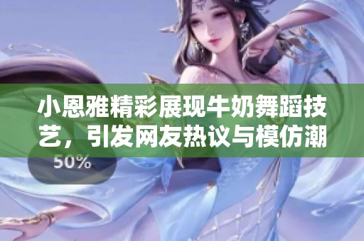 小恩雅精彩展现牛奶舞蹈技艺，引发网友热议与模仿潮