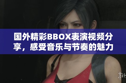 国外精彩BBOX表演视频分享，感受音乐与节奏的魅力