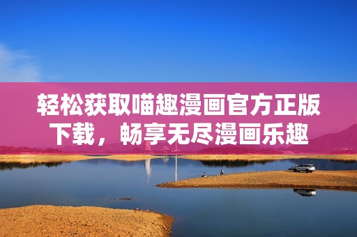 轻松获取喵趣漫画官方正版下载，畅享无尽漫画乐趣