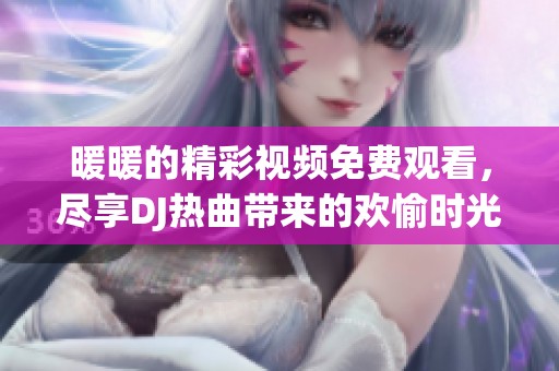 暖暖的精彩视频免费观看，尽享DJ热曲带来的欢愉时光