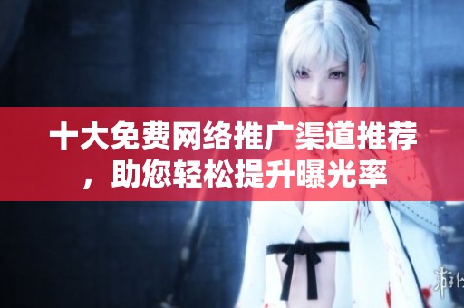 十大免费网络推广渠道推荐，助您轻松提升曝光率