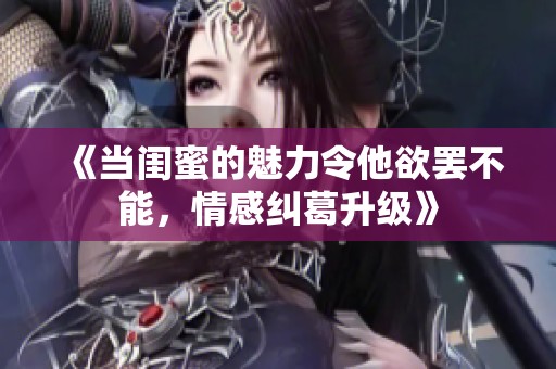 《当闺蜜的魅力令他欲罢不能，情感纠葛升级》
