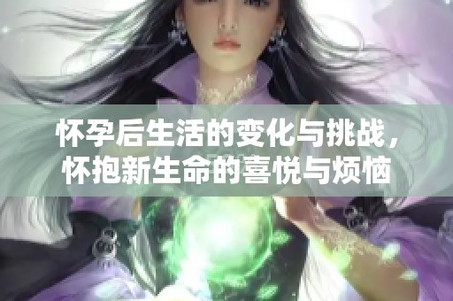 怀孕后生活的变化与挑战，怀抱新生命的喜悦与烦恼