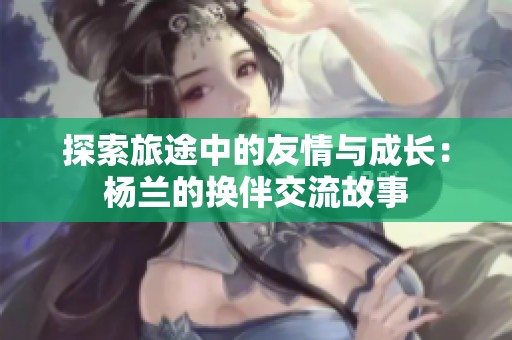 探索旅途中的友情与成长：杨兰的换伴交流故事
