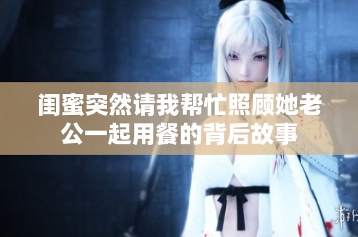 闺蜜突然请我帮忙照顾她老公一起用餐的背后故事