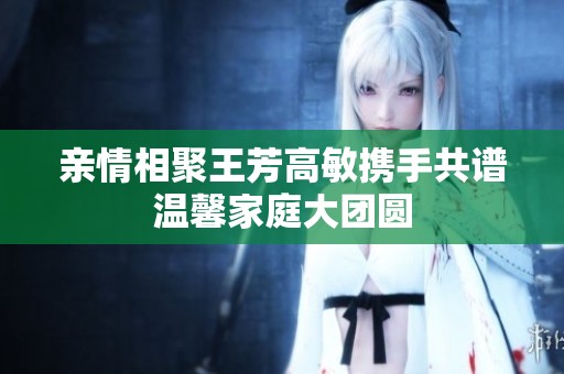 亲情相聚王芳高敏携手共谱温馨家庭大团圆