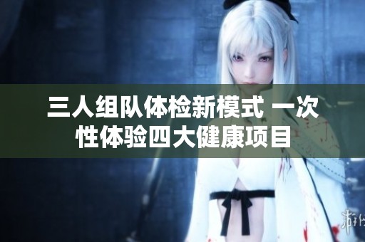 三人组队体检新模式 一次性体验四大健康项目