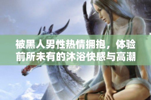 被黑人男性热情拥抱，体验前所未有的沐浴快感与高潮盛宴
