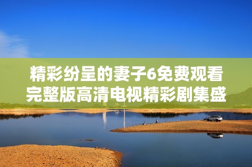 精彩纷呈的妻子6免费观看完整版高清电视精彩剧集盛宴