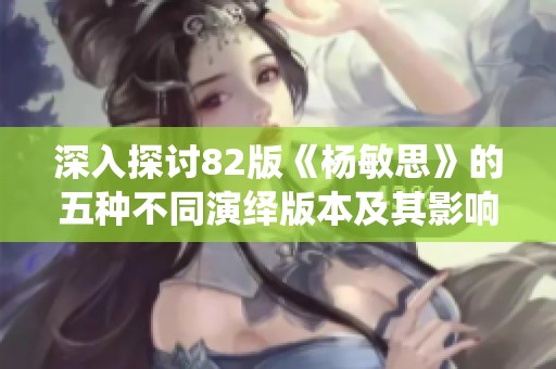 深入探讨82版《杨敏思》的五种不同演绎版本及其影响分析