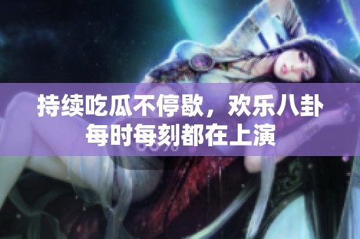 持续吃瓜不停歇，欢乐八卦每时每刻都在上演