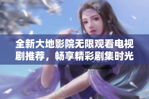 全新大地影院无限观看电视剧推荐，畅享精彩剧集时光