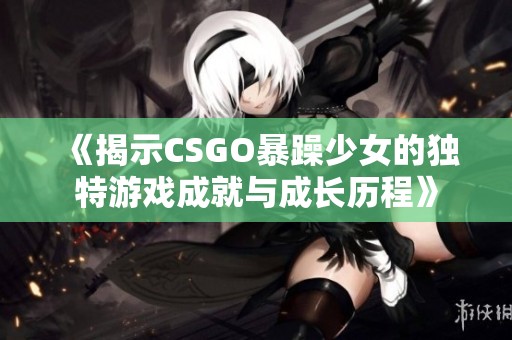 《揭示CSGO暴躁少女的独特游戏成就与成长历程》