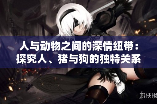 人与动物之间的深情纽带：探究人、猪与狗的独特关系